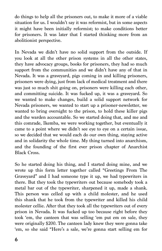 do things to help all the prisoners out, to make it more of a viable situation for us. T wouldn’t say it was reformist, but in some aspects it might have been initially reformist; to make conditions better for prisoners. It was later that I started thinking more from an abolitionist perspective.  In Nevada we didn’t have no solid support from the outside. If you look at all the other prison systems in all the other states, they have advocacy groups, books for prisoners, they had so much support from the communities and we didn’t have any of that in Nevada. It was a graveyard, pigs coming in and killing prisoners, prisoners were dying, just from lack of medical treatment and there was just so much shit going on, prisoners were killing cach other, and committing suicide. It was fucked up, it was a graveyard. So we wanted to make changes, build a solid support network for Nevada prisoners, we wanted to start up a prisoner-newsleter, we wanted to bring oversight to the prison, to hold these killer pigs and the warden accountable. So we started doing that, and me and this comrade, Tkemba, we were working together, but eventually it came to a point where we didn’t see eye to eye on a certain issue, so we decided that we would each do our own thing, staying active and in solidarity the whole time. My thing turned into anarchism, and the founding of the first ever prison chapter of Anarchist Black Cross.  So he started doing his thing, and I started doing mine, and we wrote up this form letter together called “Greetings From The Graveyard” and I had someone type it up, we had typewriters in there. But they took the typewriters out because somebody took a metal bar out of the typewriter, sharpened it up, made a shank. This person was celled up with a child molester, and he used this shank that he took from the typewriter and killed his child molester cellie. After that they took all the typewriters out of every prison in Nevada. It was fucked up too because right before they took ‘em, the canteen that was selling ‘em put em on sale, they were originally $200. The canteen lady knew they were gonna take ‘em, so she said “Here’s a sale, we’re gonna start selling em for  6 